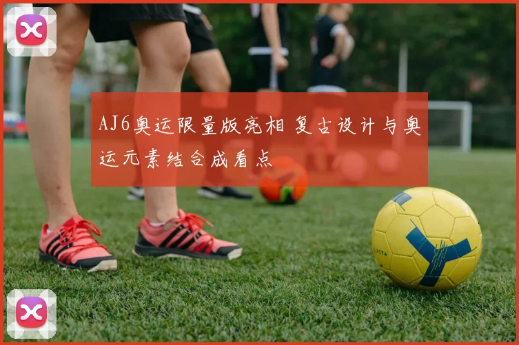 AJ6奥运限量版亮相 复古设计与奥运元素结合成看点