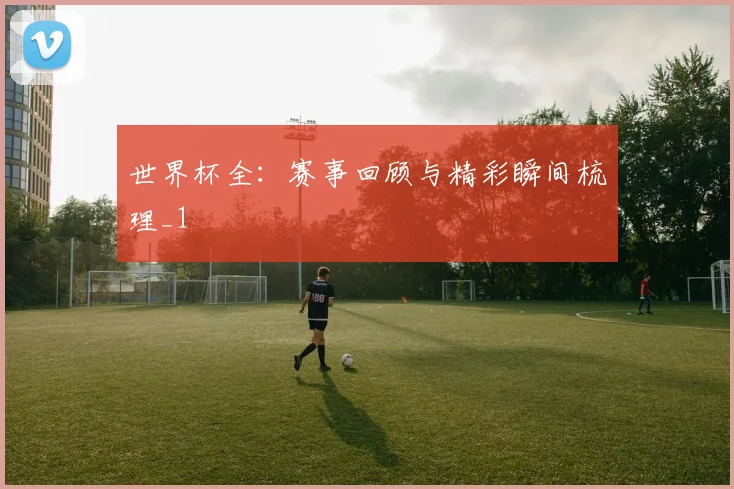 世界杯全:赛事回顾与精彩瞬间梳理_1